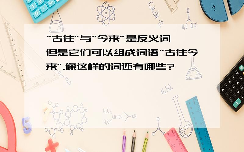 “古往”与“今来”是反义词,但是它们可以组成词语“古往今来”.像这样的词还有哪些?