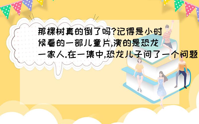 那棵树真的倒了吗?记得是小时候看的一部儿童片,演的是恐龙一家人.在一集中,恐龙儿子问了一个问题：原始森林里有一棵树,有一