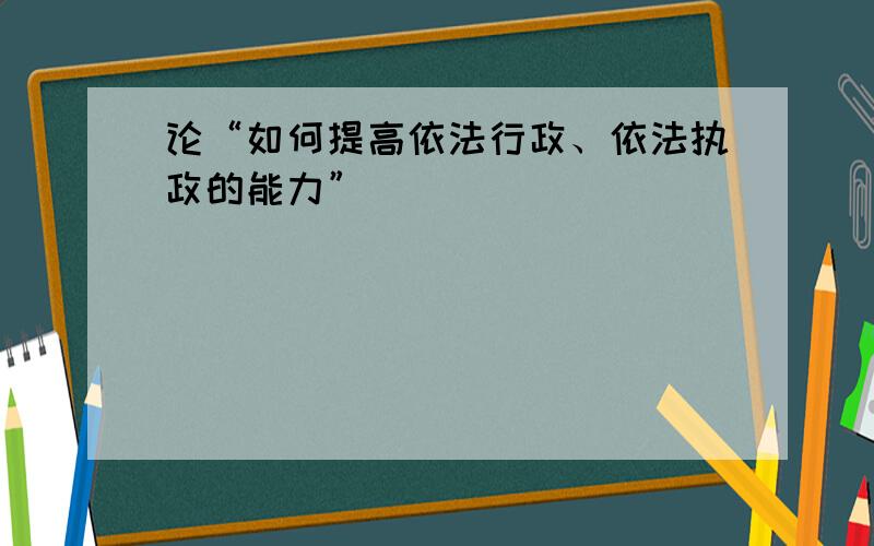 论“如何提高依法行政、依法执政的能力”