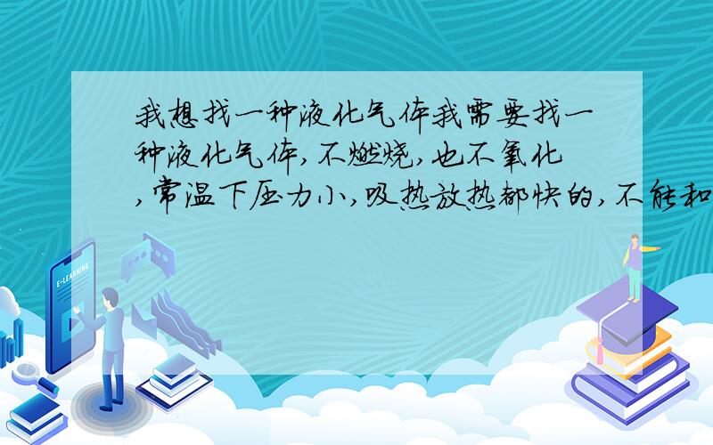 我想找一种液化气体我需要找一种液化气体,不燃烧,也不氧化,常温下压力小,吸热放热都快的,不能和润滑油发生反应的,常温下压