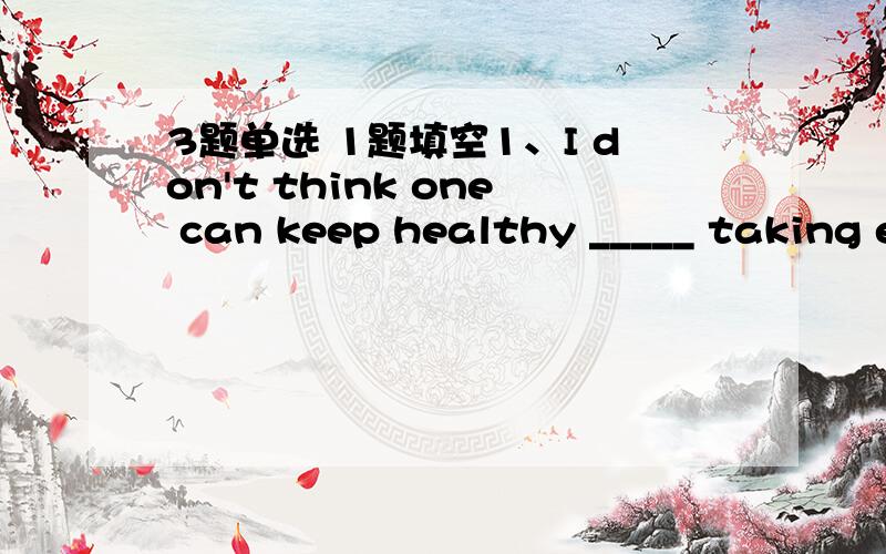 3题单选 1题填空1、I don't think one can keep healthy _____ taking e