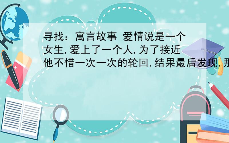 寻找：寓言故事 爱情说是一个女生,爱上了一个人,为了接近他不惜一次一次的轮回,结果最后发现,那个男人不爱她,当她放弃的时