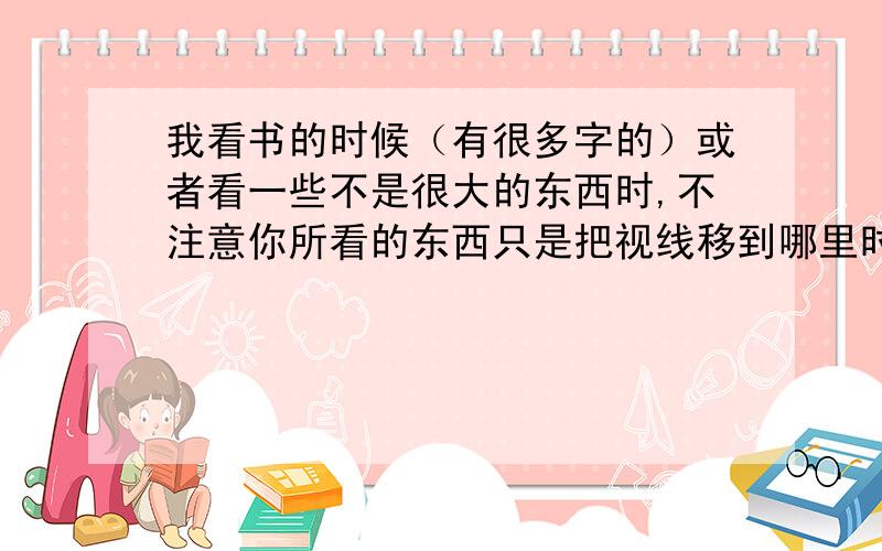 我看书的时候（有很多字的）或者看一些不是很大的东西时,不注意你所看的东西只是把视线移到哪里时···