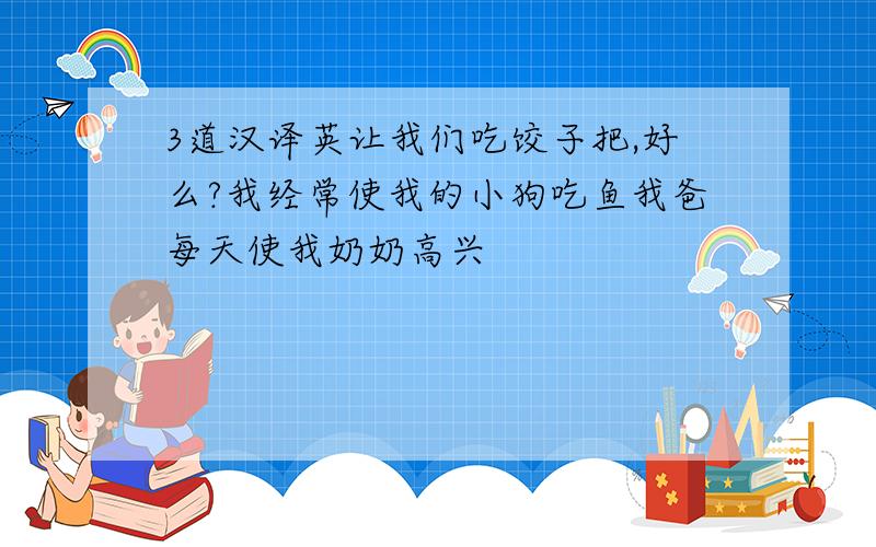 3道汉译英让我们吃饺子把,好么?我经常使我的小狗吃鱼我爸每天使我奶奶高兴