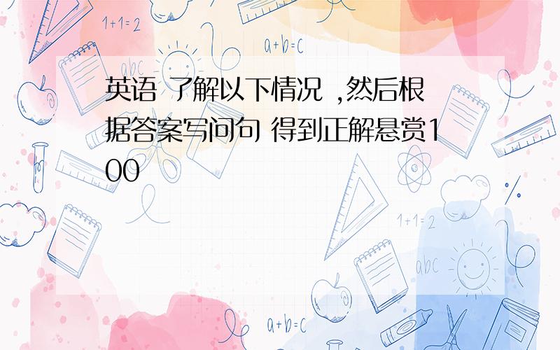 英语 了解以下情况 ,然后根据答案写问句 得到正解悬赏100