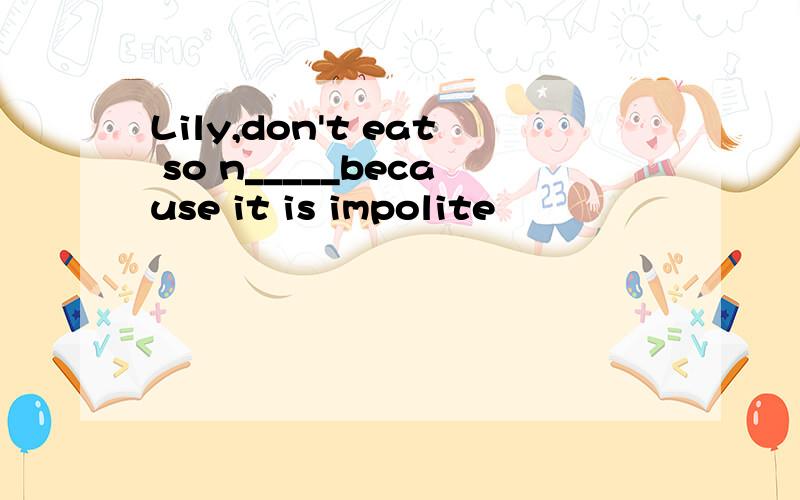 Lily,don't eat so n_____because it is impolite