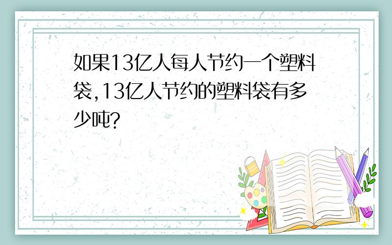 如果13亿人每人节约一个塑料袋,13亿人节约的塑料袋有多少吨?