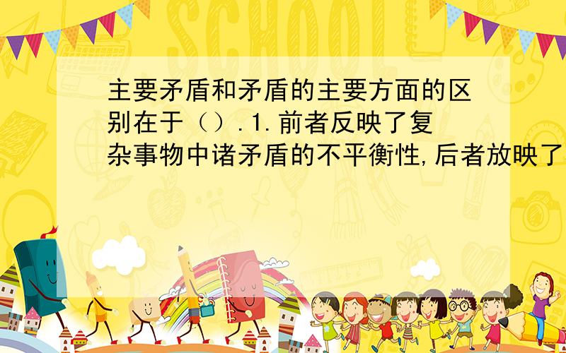 主要矛盾和矛盾的主要方面的区别在于（）.1.前者反映了复杂事物中诸矛盾的不平衡性,后者放映了具体矛盾中