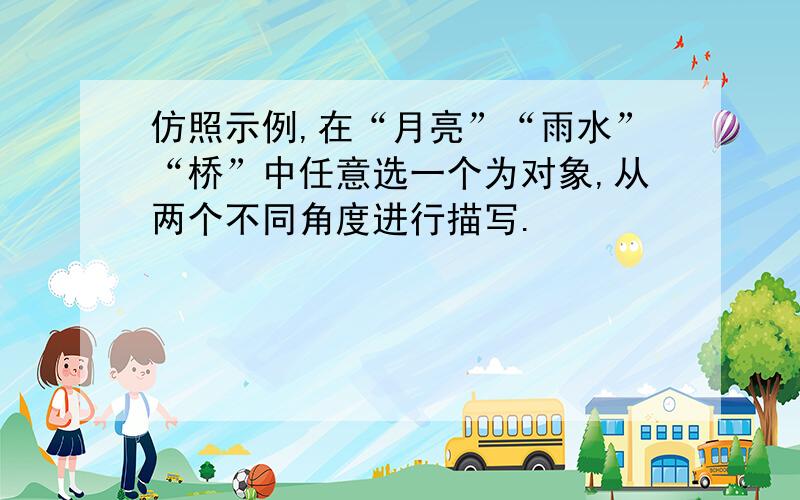 仿照示例,在“月亮”“雨水”“桥”中任意选一个为对象,从两个不同角度进行描写.