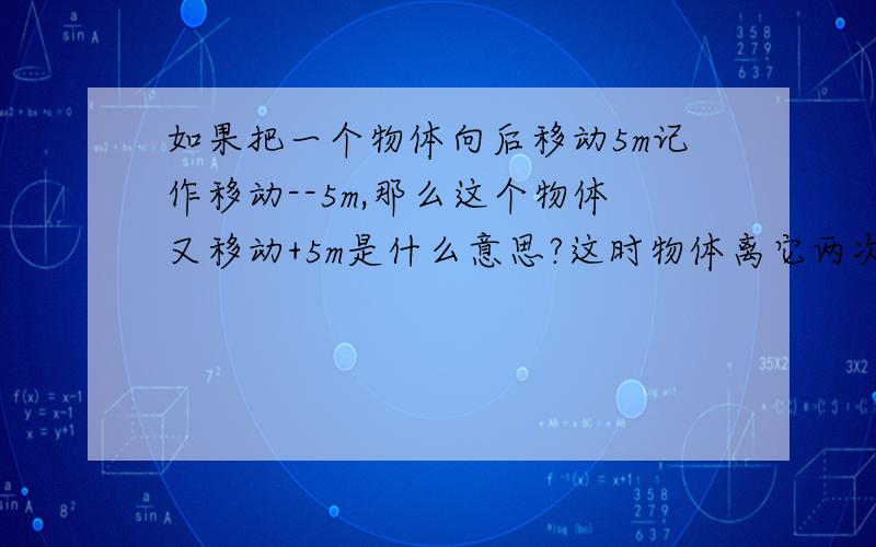 如果把一个物体向后移动5m记作移动--5m,那么这个物体又移动+5m是什么意思?这时物体离它两次移动前的位置