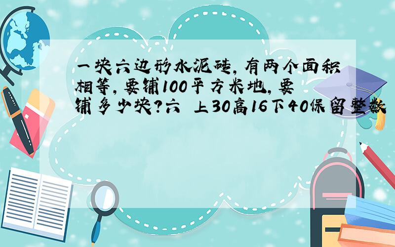 一块六边形水泥砖,有两个面积相等,要铺100平方米地,要铺多少块?六 上30高16下40保留整数