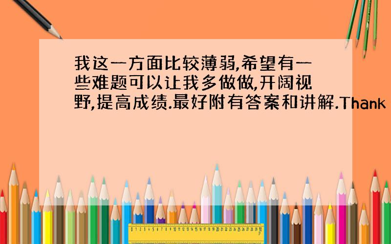 我这一方面比较薄弱,希望有一些难题可以让我多做做,开阔视野,提高成绩.最好附有答案和讲解.Thank you very