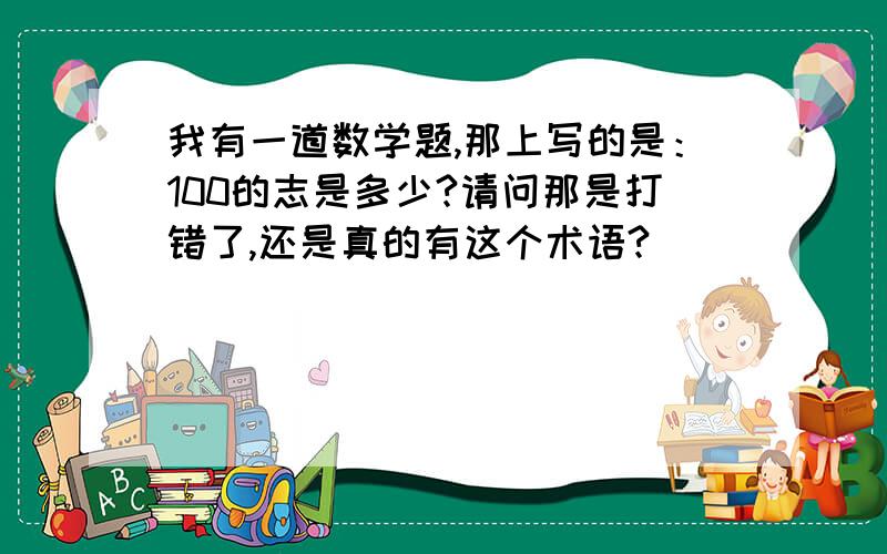 我有一道数学题,那上写的是：100的志是多少?请问那是打错了,还是真的有这个术语?