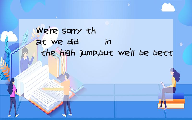 We're sorry that we did___in the high jump,but we'll be bett