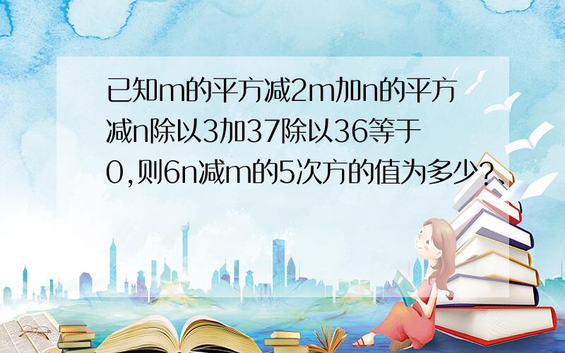 已知m的平方减2m加n的平方减n除以3加37除以36等于0,则6n减m的5次方的值为多少?、