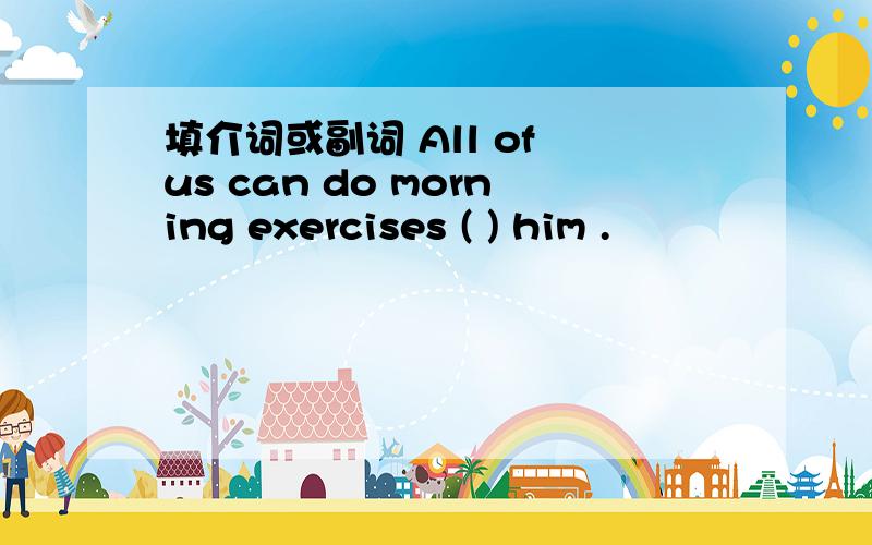 填介词或副词 All of us can do morning exercises ( ) him .