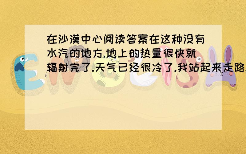 在沙漠中心阅读答案在这种没有水汽的地方,地上的热量很快就辐射完了.天气已经很冷了.我站起来走路,但很快我就哆嗦得受不了了