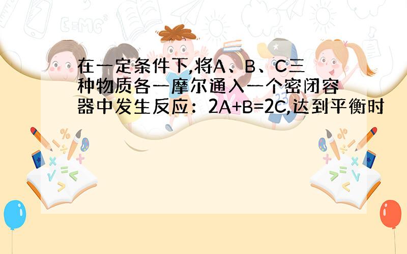 在一定条件下,将A、B、C三种物质各一摩尔通入一个密闭容器中发生反应：2A+B=2C,达到平衡时