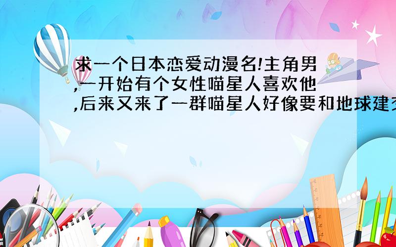 求一个日本恋爱动漫名!主角男,一开始有个女性喵星人喜欢他,后来又来了一群喵星人好像要和地球建交,