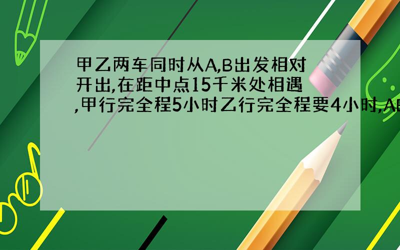 甲乙两车同时从A,B出发相对开出,在距中点15千米处相遇,甲行完全程5小时乙行完全程要4小时,AB相距几千米