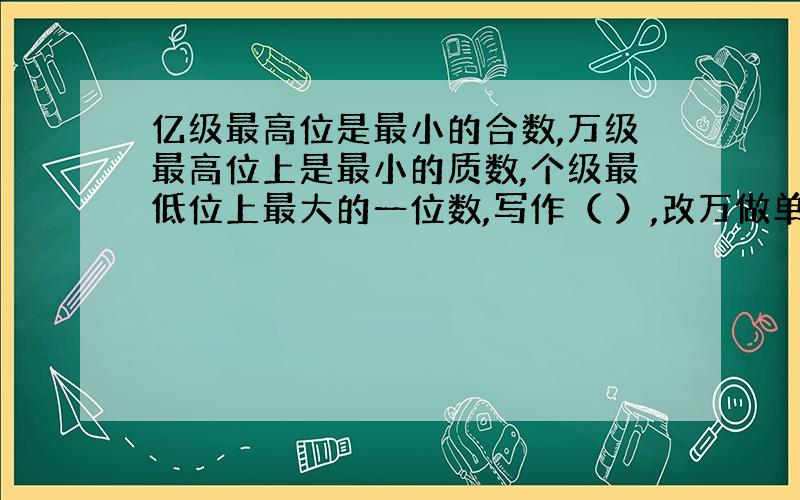 亿级最高位是最小的合数,万级最高位上是最小的质数,个级最低位上最大的一位数,写作（ ）,改万做单位（ ）万,省略亿后尾数