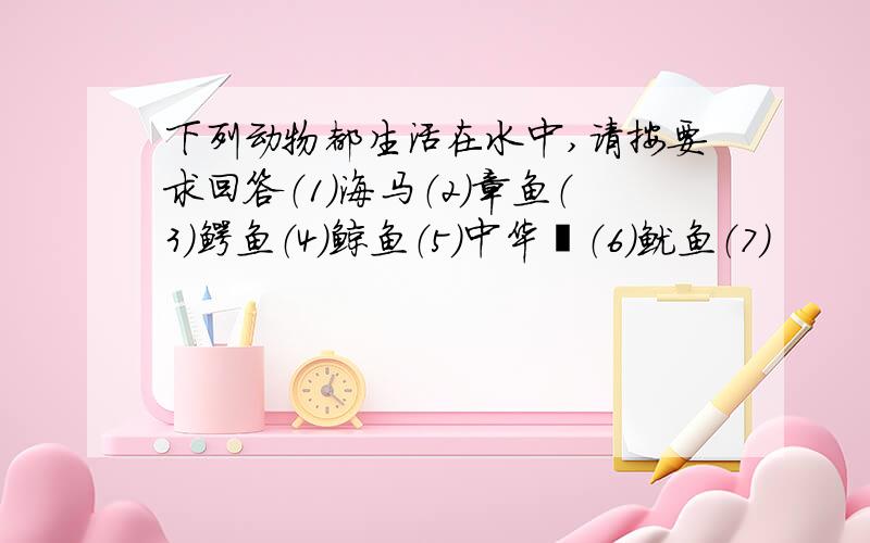 下列动物都生活在水中,请按要求回答（1）海马（2）章鱼（3）鳄鱼（4）鲸鱼（5）中华鲟（6）鱿鱼（7）