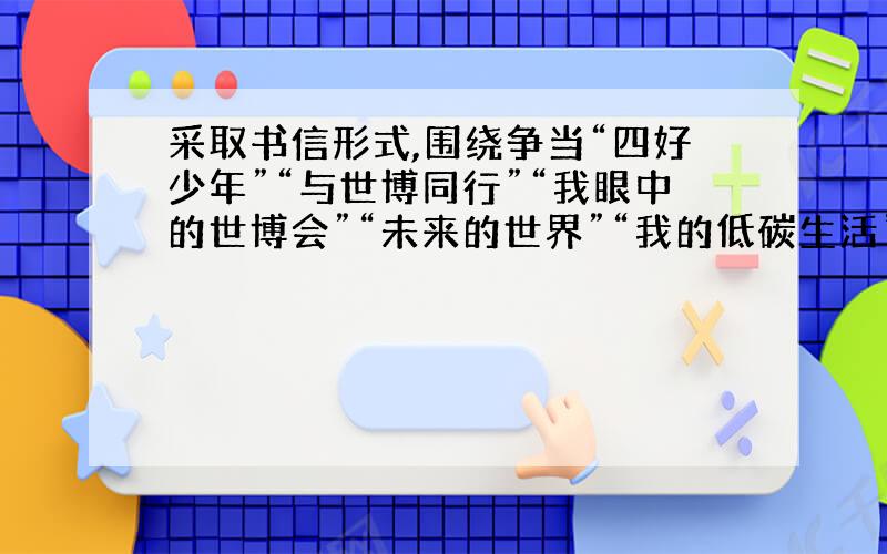 采取书信形式,围绕争当“四好少年”“与世博同行”“我眼中的世博会”“未来的世界”“我的低碳生活”“