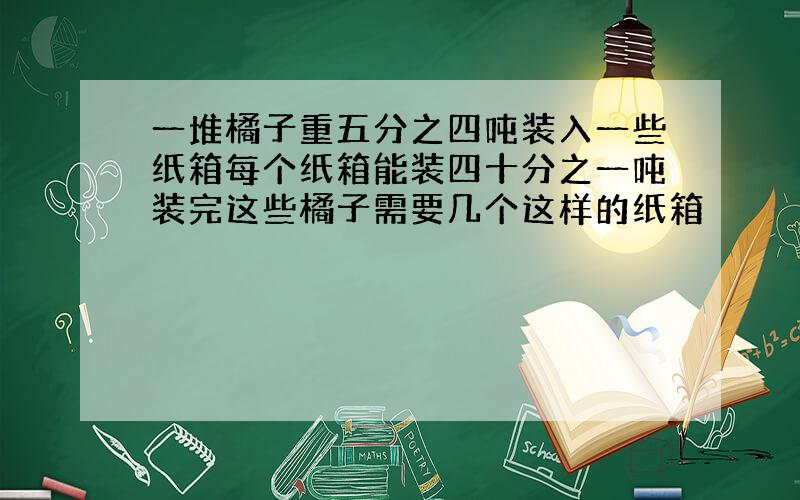 一堆橘子重五分之四吨装入一些纸箱每个纸箱能装四十分之一吨装完这些橘子需要几个这样的纸箱