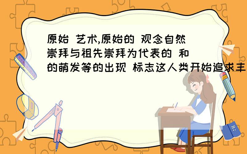 原始 艺术,原始的 观念自然崇拜与祖先崇拜为代表的 和 的萌发等的出现 标志这人类开始追求丰富的精神生活