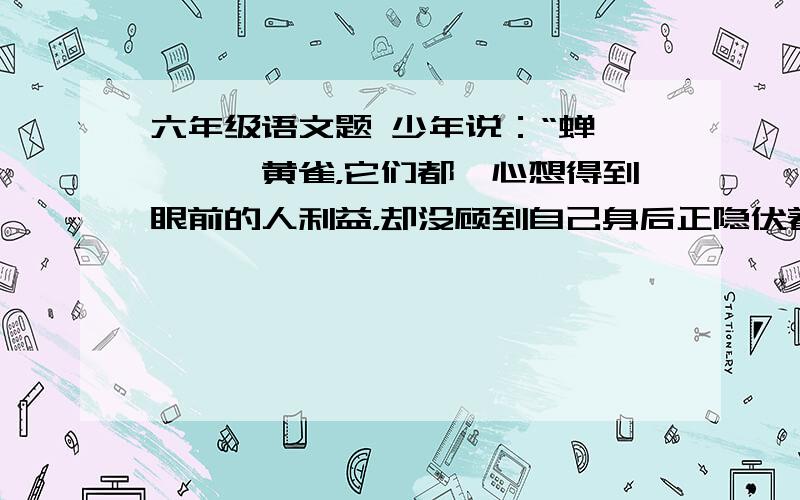 六年级语文题 少年说：“蝉、螳螂、黄雀，它们都一心想得到眼前的人利益，却没顾到自己身后正隐伏着祸患！” 听了少年这番话，