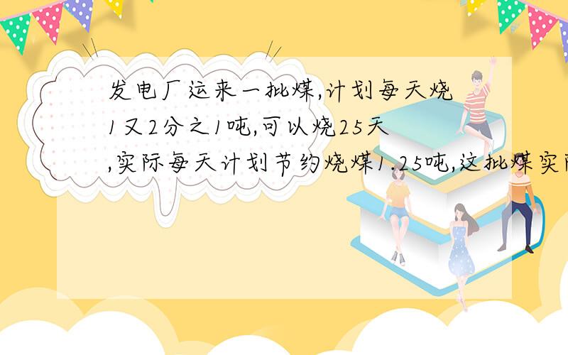 发电厂运来一批煤,计划每天烧1又2分之1吨,可以烧25天,实际每天计划节约烧煤1.25吨,这批煤实际烧了多少天?（用比例