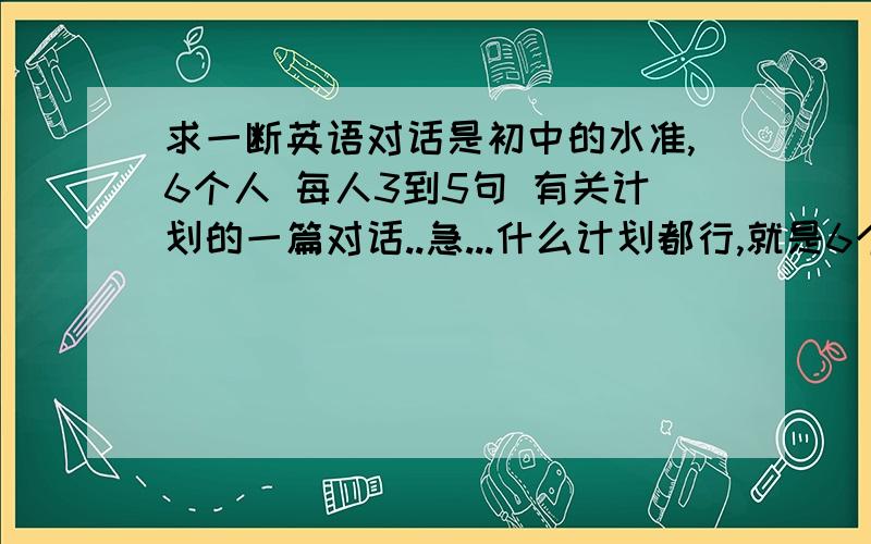 求一断英语对话是初中的水准,6个人 每人3到5句 有关计划的一篇对话..急...什么计划都行,就是6个人每人至少要3句以