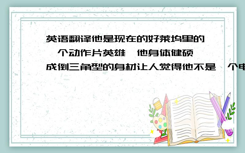 英语翻译他是现在的好莱坞里的一个动作片英雄,他身体健硕,成倒三角型的身材让人觉得他不是一个电影明星而是一个橄榄球运动员,