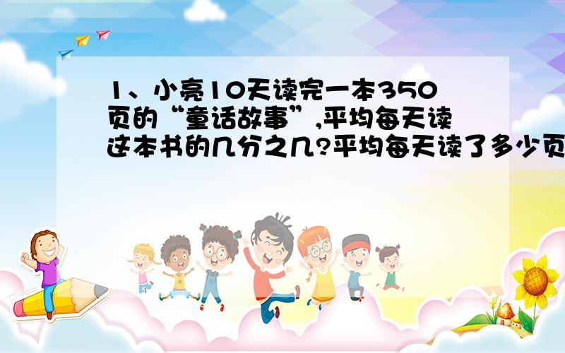 1、小亮10天读完一本350页的“童话故事”,平均每天读这本书的几分之几?平均每天读了多少页?（列算式）