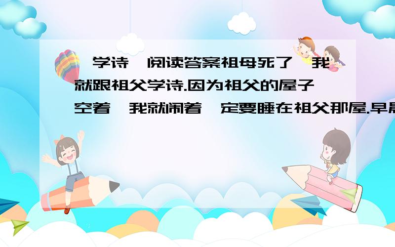 《学诗》阅读答案祖母死了,我就跟祖父学诗.因为祖父的屋子空着,我就闹着一定要睡在祖父那屋.早晨念诗,晚上念诗,半夜醒了也