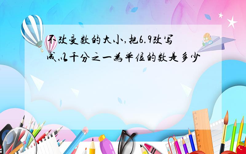 不改变数的大小,把6.9改写成以千分之一为单位的数是多少