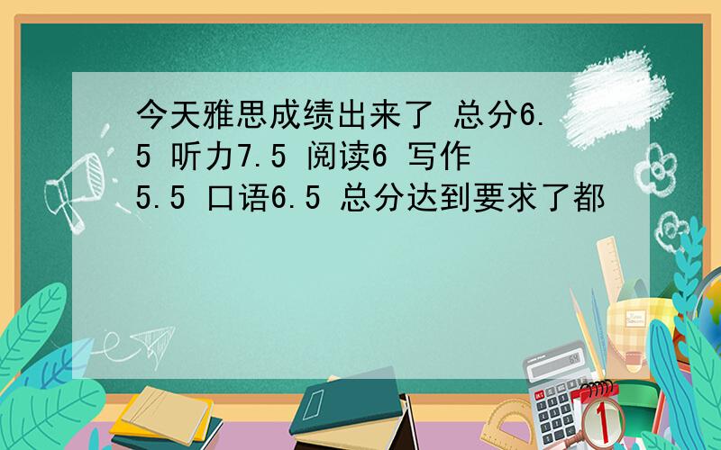 今天雅思成绩出来了 总分6.5 听力7.5 阅读6 写作5.5 口语6.5 总分达到要求了都