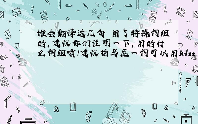 谁会翻译这几句 用了特殊词组的,建议你们注明一下,用的什么词组哦!建议拍马屁一词可以用kiss up to.或者flat