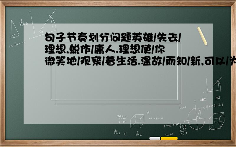 句子节奏划分问题英雄/失去/理想,蜕作/庸人.理想使/你微笑地/观察/着生活.温故/而知/新,可以/为师矣.有朋自/远方