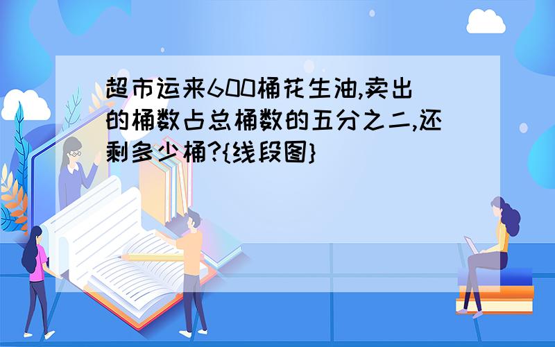 超市运来600桶花生油,卖出的桶数占总桶数的五分之二,还剩多少桶?{线段图}