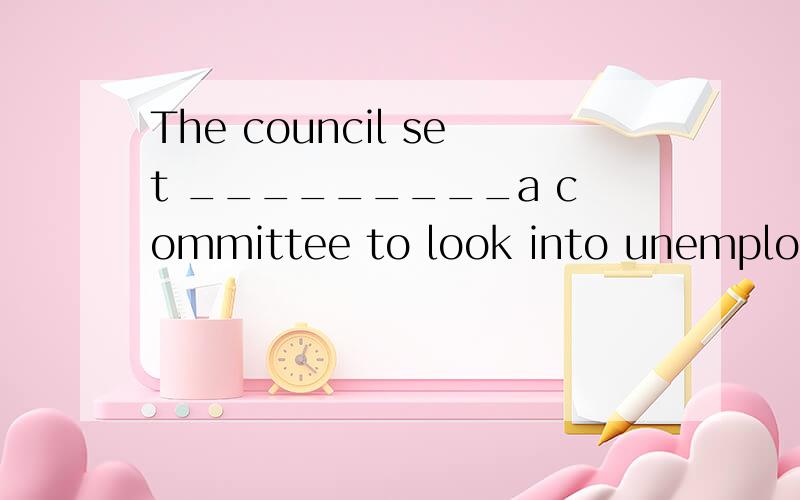 The council set _________a committee to look into unemployme