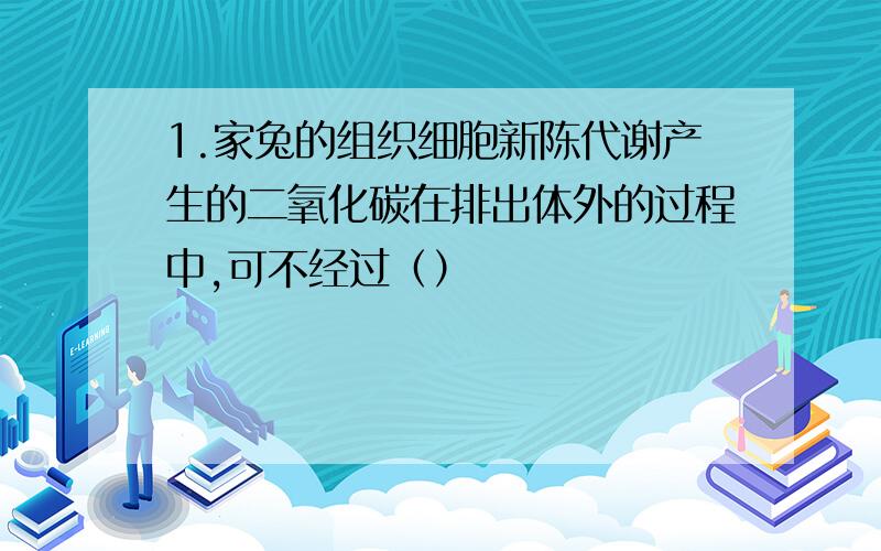 1.家兔的组织细胞新陈代谢产生的二氧化碳在排出体外的过程中,可不经过（）