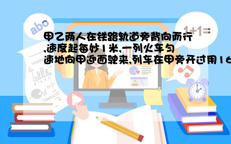 甲乙两人在铁路轨道旁背向而行,速度起每妙1米,一列火车匀速地向甲迎面驶来,列车在甲旁开过用16妙,而在乙旁开过用18妙,