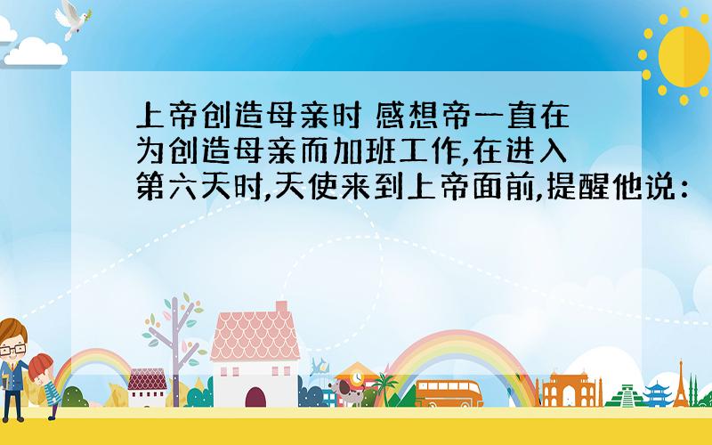 上帝创造母亲时 感想帝一直在为创造母亲而加班工作,在进入第六天时,天使来到上帝面前,提醒他说：“您在这上面已经花费了许多