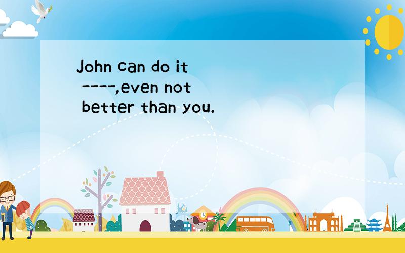 John can do it ----,even not better than you.