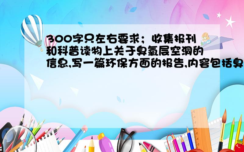 300字只左右要求；收集报刊和科普读物上关于臭氧层空洞的信息,写一篇环保方面的报告,内容包括臭氧层空洞的成因,解决方法,