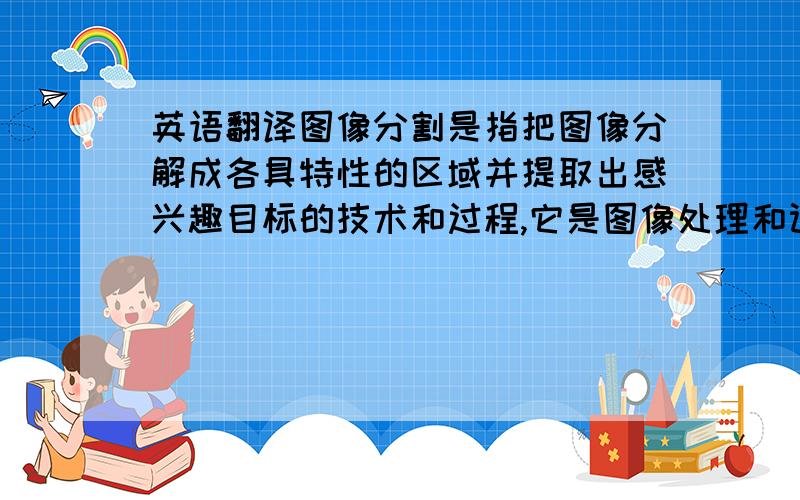 英语翻译图像分割是指把图像分解成各具特性的区域并提取出感兴趣目标的技术和过程,它是图像处理和计算机视觉领域的重要而且基本