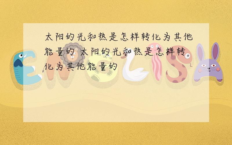 太阳的光和热是怎样转化为其他能量的 太阳的光和热是怎样转化为其他能量的