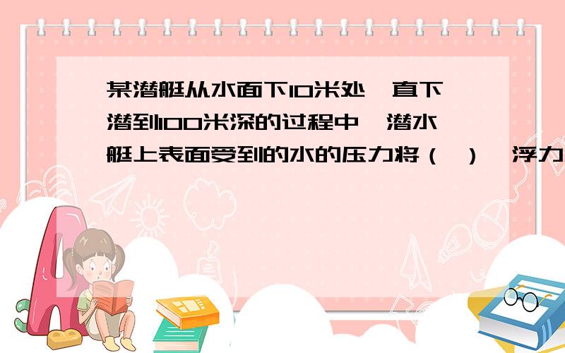 某潜艇从水面下10米处一直下潜到100米深的过程中,潜水艇上表面受到的水的压力将（ ）,浮力将（ ）