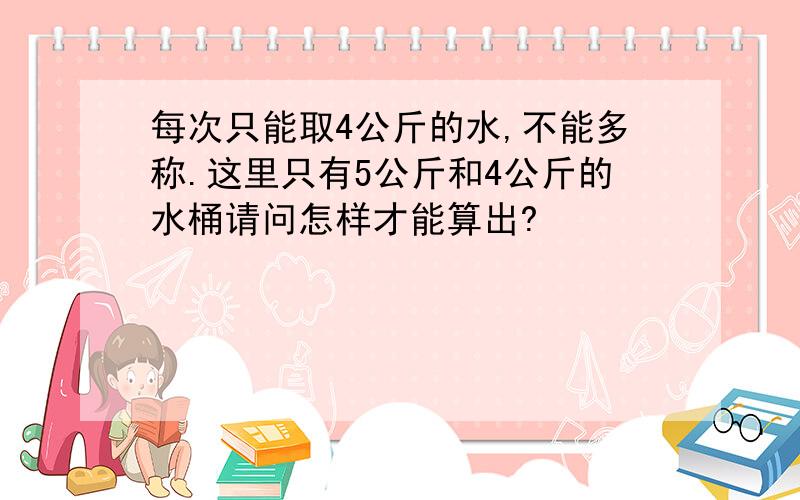 每次只能取4公斤的水,不能多称.这里只有5公斤和4公斤的水桶请问怎样才能算出?